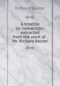 A treatise on conversion: extracted from the work of . Mr. Richard Baxter.
