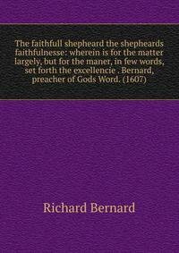 The faithfull shepheard the shepheards faithfulnesse: wherein is for the matter largely, but for the maner, in few words, set forth the excellencie . Bernard, preacher of Gods Word. (1607)