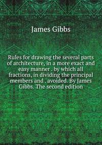 Rules for drawing the several parts of architecture, in a more exact and easy manner . by which all fractions, in dividing the principal members and . avoided. By James Gibbs. The second edition.