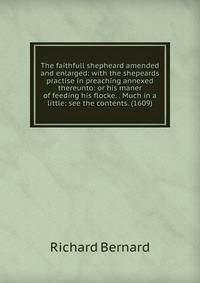 The faithfull shepheard amended and enlarged: with the shepeards practise in preaching annexed thereunto: or his maner of feeding his flocke. . Much in a little: see the contents. (1609)