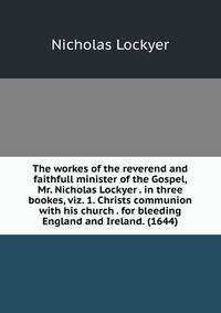 The workes of the reverend and faithfull minister of the Gospel, Mr. Nicholas Lockyer . in three bookes, viz. 1. Christs communion with his church . for bleeding England and Ireland. (1644)