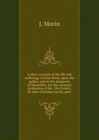 A short account of the life and sufferings of Elias Neau, upon the gallies, and in the dungeons of Marseilles: for the constant profession of the . the French, by John Christian Jacobi, gent