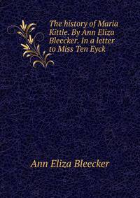 The history of Maria Kittle. By Ann Eliza Bleecker. In a letter to Miss Ten Eyck.