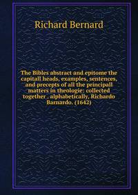 The Bibles abstract and epitome the capitall heads, examples, sentences, and precepts of all the principall matters in theologie: collected together . alphabetically, Richardo Barnardo. (1642)