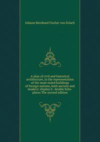 A plan of civil and historical architecture, in the representation of the most noted buildings of foreign nations, both ancient and modern: display'd . double folio-plates The second edition.