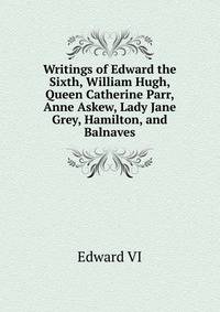 Writings of Edward the Sixth, William Hugh, Queen Catherine Parr, Anne Askew, Lady Jane Grey, Hamilton, and Balnaves