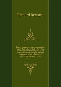 Ruths recompence: or a commentarie vpon the booke of Ruth wherein is shewed her happy calling out of her owne country and people, into the fellowship . Lords inheritance. By Richard Bernard. (1628)