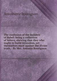 The confusion of the builders of Babel: being a collection of letters, shewing that they who ought to build Jerusalem, set themselves most against the divine truth, . By Mrs. Antonia Bourignon.
