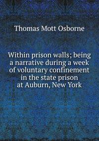 Within prison walls; being a narrative during a week of voluntary confinement in the state prison at Auburn, New York