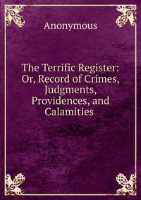 The Terrific Register: Or, Record of Crimes, Judgments, Providences, and Calamities .