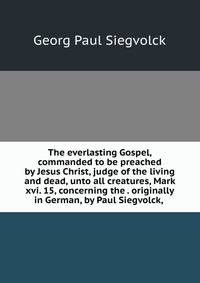 The everlasting Gospel, commanded to be preached by Jesus Christ, judge of the living and dead, unto all creatures, Mark xvi. 15, concerning the . originally in German, by Paul Siegvolck, .