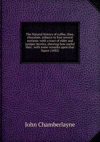 The Natural history of coffee, thee, chocolate, tobacco in four several sections: with a tract of elder and juniper-berries, shewing how useful they . with some remarks upon that liquor (1682)