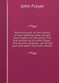 Psychrolousia: or, the history of cold-bathing, both ancient and modern. In two parts. The first written by Sir John Floyer, . The second, treating . use of hot and cold baths The sixth edition.