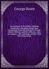 An account of the Pelew Islands, situated in the great South Sea. Composed from the journals of Capt. Henry Wilson, and his officers; who, in August, . the Antelope packet. One line from Keate.