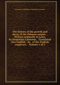 The history of the growth and decay of the Othman empire. . Written originally in Latin, by Demetrius Cantemir, . Translated into English, . by . of the Turkish emperors, . Volume 1 of 2