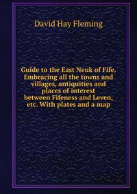 Guide to the East Neuk of Fife. Embracing all the towns and villages, antiquities and places of interest between Fifeness and Leven, etc. With plates and a map.