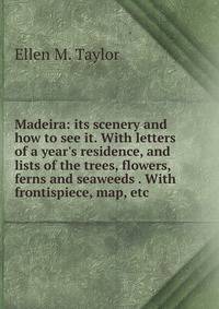Madeira: its scenery and how to see it. With letters of a year's residence, and lists of the trees, flowers, ferns and seaweeds . With frontispiece, map, etc.