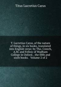 T. Lucretius Carus, of the nature of things, in six books, translated into English verse; by Tho. Creech, A.M. and Fellow of Wadham College in Oxford. . the fifth and sixth books. Volume 2 of 2