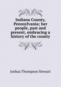 Indiana County, Pennsylvania; her people, past and present, embracing a history of the county