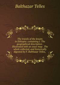 The travels of the Jesuits in Ethiopia: containing I. The geographical description . Illustrated with an exact map . The whole collected, and historically digested by F. Balthazar Tellez, .