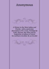 A Winter in the West Indies and Florida . with a particular description of St. Croix, Trinidad de Cuba, Havana, Key West and St. Augustine, as places of resort for northern invalids. By an Invalid.