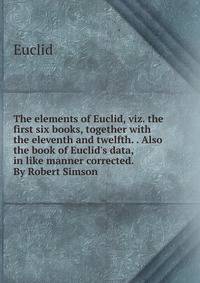 The elements of Euclid, viz. the first six books, together with the eleventh and twelfth. . Also the book of Euclid's data, in like manner corrected. By Robert Simson