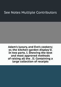 Adam's luxury, and Eve's cookery; or, the kitchen-garden display'd. In two parts. I. Shewing the best and most approved methods of raising all the . II. Containing a large collection of receipts