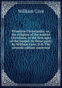 Primitive Christianity: or, the religion of the antient Christians, in the first ages of the Gospel. In three parts. By William Cave, D.D. The seventh edition corrected.