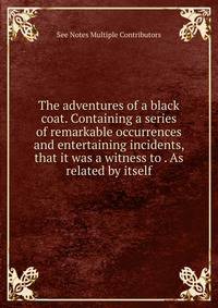 The adventures of a black coat. Containing a series of remarkable occurrences and entertaining incidents, that it was a witness to . As related by itself.
