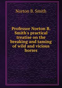 Professor Norton B. Smith's practical treatise on the breaking and taming of wild and vicious horses