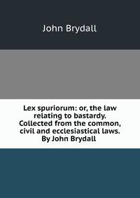 Lex spuriorum: or, the law relating to bastardy. Collected from the common, civil and ecclesiastical laws. By John Brydall .