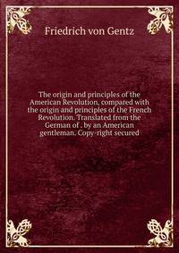 The origin and principles of the American Revolution, compared with the origin and principles of the French Revolution. Translated from the German of . by an American gentleman. Copy-right secured.