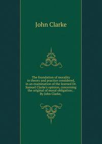 The foundation of morality in theory and practice considered, in an examination of the learned Dr. Samuel Clarke's opinion, concerning the original of moral obligation; . By John Clarke, .