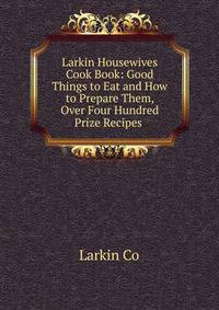 Larkin Housewives Cook Book: Good Things to Eat and How to Prepare Them, Over Four Hundred Prize Recipes .