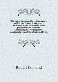 The art of memory, that otherwyse is called the Phenix A boke very behouefull and profytable to all professours of scyences. Grammaryens, rethoryciens . phylosophres and theologiens. (1545)