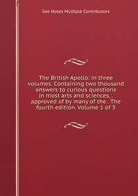 The British Apollo: in three volumes. Containing two thousand answers to curious questions in most arts and sciences, . approved of by many of the . The fourth edition. Volume 1 of 3