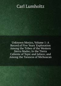 Unknown Mexico, Volume 1: A Record of Five Years' Exploration Among the Tribes of the Western Sierra Madre; In the Tierra Caliente of Tepic and Jalisco; and Among the Tarascos of Michoacan