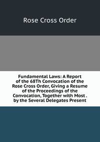 Fundamental Laws: A Report of the 68Th Convocation of the Rose Cross Order, Giving a Resume of the Proceedings of the Convocation, Together with Most . by the Several Delegates Present.
