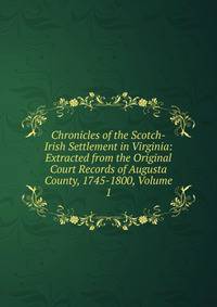 Chronicles of the Scotch-Irish Settlement in Virginia: Extracted from the Original Court Records of Augusta County, 1745-1800, Volume 1