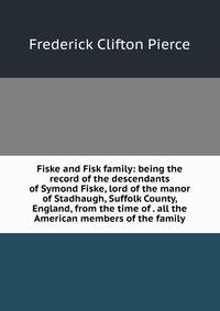 Fiske and Fisk family: being the record of the descendants of Symond Fiske, lord of the manor of Stadhaugh, Suffolk County, England, from the time of . all the American members of the family
