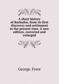 A short history of Barbados, from its first discovery and settlement to the present time. A new edition, corrected and enlarged.