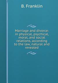 Marriage and divorce: in physical, psychical, moral, and social relations, according to the law, natural and revealed.