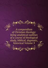 A compendium of Christian theology: being analytical outlines of a course of theological study, biblical, dogmatic, historical Volume 3