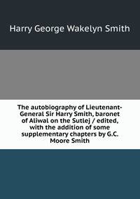 The autobiography of Lieutenant-General Sir Harry Smith, baronet of Aliwal on the Sutlej / edited, with the addition of some supplementary chapters by G.C. Moore Smith