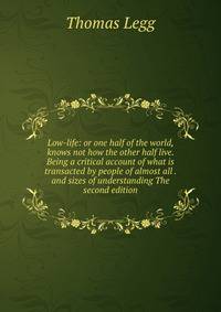Low-life: or one half of the world, knows not how the other half live. Being a critical account of what is transacted by people of almost all . and sizes of understanding The second edition