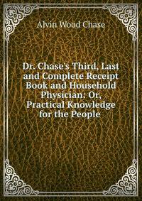 Dr. Chase's Third, Last and Complete Receipt Book and Household Physician: Or, Practical Knowledge for the People .