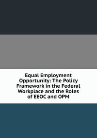 Equal Employment Opportunity: The Policy Framework in the Federal Workplace and the Roles of EEOC and OPM