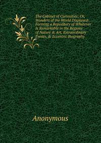 The Cabinet of Curiosities; Or, Wonders of the World Displayed: Forming a Repository of Whatever Is Remarkable in the Regions of Nature &amp; Art, Extraordinary Events, &amp; Eccentric Biography