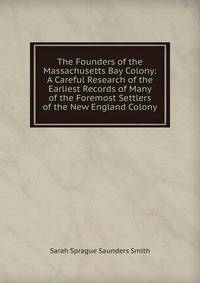 The Founders of the Massachusetts Bay Colony: A Careful Research of the Earliest Records of Many of the Foremost Settlers of the New England Colony