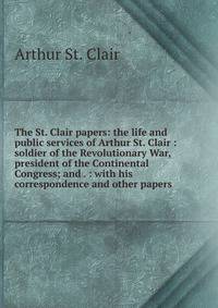 The St. Clair papers: the life and public services of Arthur St. Clair : soldier of the Revolutionary War, president of the Continental Congress; and . : with his correspondence and other papers